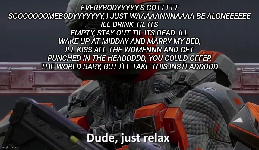 I love this song | EVERYBODYYYYY'S GOTTTTT SOOOOOOOMEBODYYYYYYY, I JUST WAAAAANNNAAAA BE ALONEEEEEE
ILL DRINK TIL ITS EMPTY, STAY OUT TIL ITS DEAD. ILL WAKE UP AT MIDDAY AND MARRY MY BED, ILL KISS ALL THE WOMENNN AND GET PUNCHED IN THE HEADDDDD, YOU COULD OFFER THE WORLD BABY, BUT I'LL TAKE THIS INSTEADDDDD | image tagged in dude just relax | made w/ Imgflip meme maker