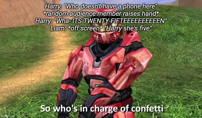So who's in charge of confetti | Harry: "Who doesn't have a phone here"
*random audience member raises hand*
Harry: "Wha- ITS TWENTY-FIFTEEEEEEEEEEN"
Liam: *off screen* "Harry she's five" | image tagged in so who's in charge of confetti | made w/ Imgflip meme maker