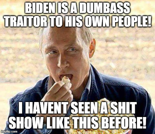 Putin popcorn | BIDEN IS A DUMBASS TRAITOR TO HIS OWN PEOPLE! I HAVENT SEEN A SHIT SHOW LIKE THIS BEFORE! | image tagged in putin popcorn | made w/ Imgflip meme maker
