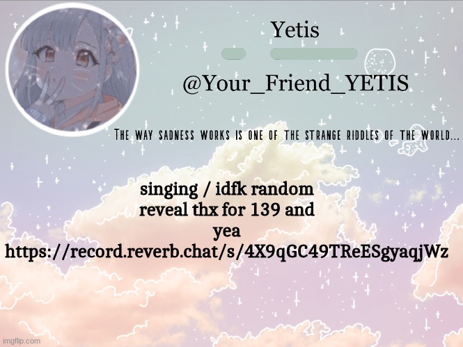 I just embarrassed myself and my trashy words | singing / idfk random reveal thx for 139 and yea
https://record.reverb.chat/s/4X9qGC49TReESgyaqjWz | image tagged in cloudie yetis | made w/ Imgflip meme maker