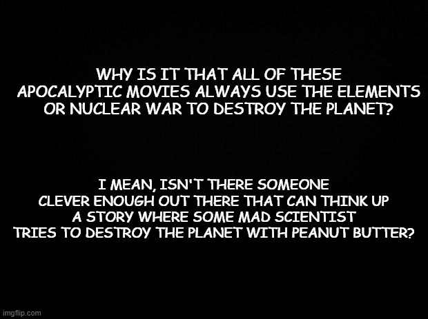 Save us from ourselves! | WHY IS IT THAT ALL OF THESE APOCALYPTIC MOVIES ALWAYS USE THE ELEMENTS OR NUCLEAR WAR TO DESTROY THE PLANET? I MEAN, ISN'T THERE SOMEONE CLEVER ENOUGH OUT THERE THAT CAN THINK UP A STORY WHERE SOME MAD SCIENTIST TRIES TO DESTROY THE PLANET WITH PEANUT BUTTER? | image tagged in black background | made w/ Imgflip meme maker