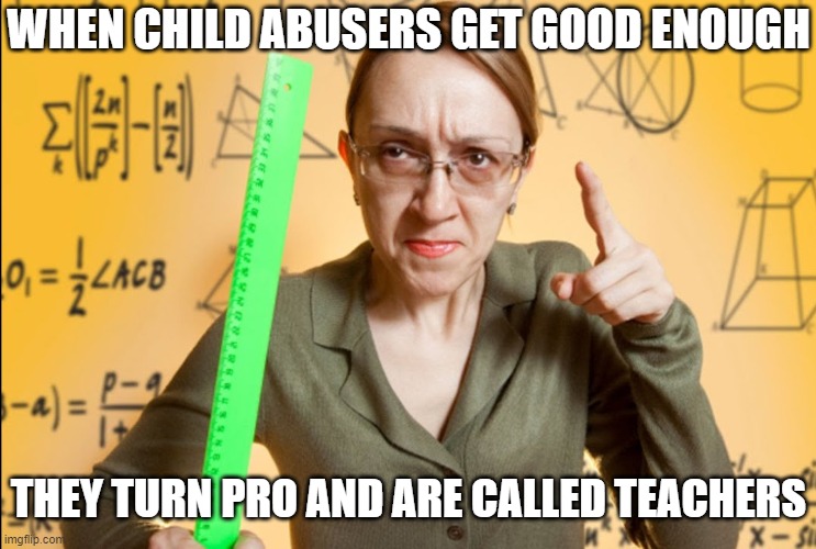Or principals | WHEN CHILD ABUSERS GET GOOD ENOUGH; THEY TURN PRO AND ARE CALLED TEACHERS | image tagged in angry teacher,school sucks,child abuse | made w/ Imgflip meme maker