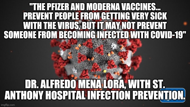 The vaccine doesnt prevent covid, it only lessens the symptoms. | "THE PFIZER AND MODERNA VACCINES... PREVENT PEOPLE FROM GETTING VERY SICK WITH THE VIRUS, BUT IT MAY NOT PREVENT SOMEONE FROM BECOMING INFECTED WITH COVID-19"; DR. ALFREDO MENA LORA, WITH ST. ANTHONY HOSPITAL INFECTION PREVENTION. | image tagged in covid 19 | made w/ Imgflip meme maker