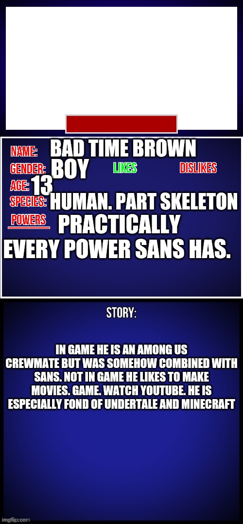 This is me. You all should get to know me a little better. | 13; BAD TIME BROWN; BOY; HUMAN. PART SKELETON; PRACTICALLY EVERY POWER SANS HAS. IN GAME HE IS AN AMONG US CREWMATE BUT WAS SOMEHOW COMBINED WITH SANS. NOT IN GAME HE LIKES TO MAKE MOVIES. GAME. WATCH YOUTUBE. HE IS ESPECIALLY FOND OF UNDERTALE AND MINECRAFT | image tagged in oc full showcase | made w/ Imgflip meme maker