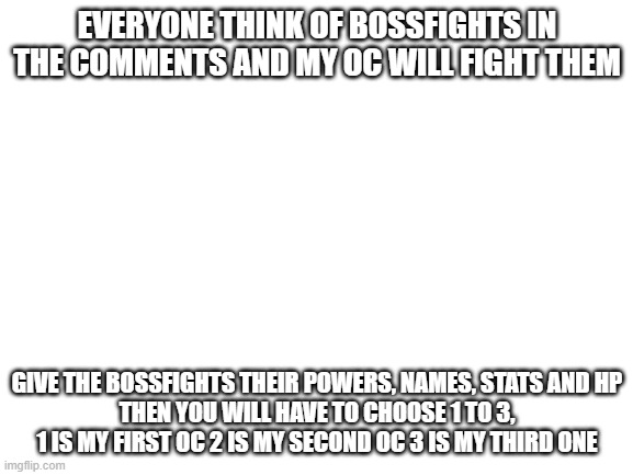 its bossfight rp time! | EVERYONE THINK OF BOSSFIGHTS IN THE COMMENTS AND MY OC WILL FIGHT THEM; GIVE THE BOSSFIGHTS THEIR POWERS, NAMES, STATS AND HP
THEN YOU WILL HAVE TO CHOOSE 1 TO 3, 1 IS MY FIRST OC 2 IS MY SECOND OC 3 IS MY THIRD ONE | image tagged in blank white template | made w/ Imgflip meme maker