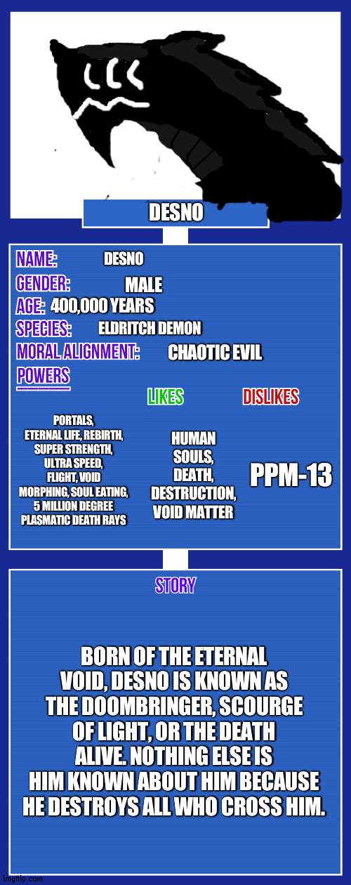 At full height he is 27 meters tall | DESNO; DESNO; MALE; 400,000 YEARS; ELDRITCH DEMON; CHAOTIC EVIL; PORTALS, ETERNAL LIFE, REBIRTH, SUPER STRENGTH, ULTRA SPEED, FLIGHT, VOID MORPHING, SOUL EATING, 5 MILLION DEGREE PLASMATIC DEATH RAYS; PPM-13; HUMAN SOULS, DEATH, DESTRUCTION, VOID MATTER; BORN OF THE ETERNAL VOID, DESNO IS KNOWN AS THE DOOMBRINGER, SCOURGE OF LIGHT, OR THE DEATH ALIVE. NOTHING ELSE IS HIM KNOWN ABOUT HIM BECAUSE HE DESTROYS ALL WHO CROSS HIM. | image tagged in oc full showcase v2 | made w/ Imgflip meme maker