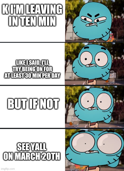 Adios :D | K I'M LEAVING IN TEN MIN; LIKE I SAID, I'LL TRY BEING ON FOR AT LEAST 30 MIN PER DAY; BUT IF NOT; SEE YALL ON MARCH 20TH | image tagged in gumball surprised | made w/ Imgflip meme maker