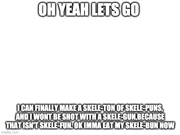 Blank White Template | OH YEAH LETS GO; I CAN FINALLY MAKE A SKELE-TON OF SKELE-PUNS, AND I WONT BE SHOT WITH A SKELE-GUN,BECAUSE THAT ISN'T SKELE-FUN. OK IMMA EAT MY SKELE-BUN NOW | image tagged in blank white template | made w/ Imgflip meme maker