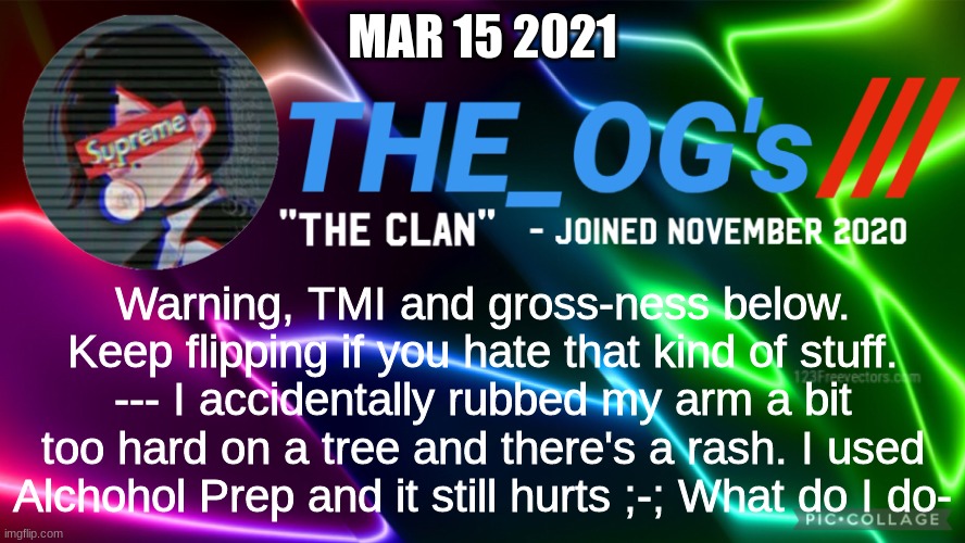o-owie | MAR 15 2021; Warning, TMI and gross-ness below. Keep flipping if you hate that kind of stuff. --- I accidentally rubbed my arm a bit too hard on a tree and there's a rash. I used Alchohol Prep and it still hurts ;-; What do I do- | image tagged in the_ogs neon supreme multi-color custom announcement template,help me | made w/ Imgflip meme maker