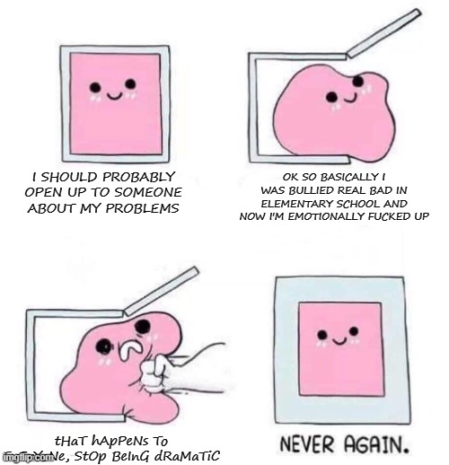 AAAAAAAAAAAAAAAAAAAAAAAAAAAAAAAAAAAAAAAAAAAAAAAAAAA | I SHOULD PROBABLY OPEN UP TO SOMEONE ABOUT MY PROBLEMS; OK SO BASICALLY I WAS BULLIED REAL BAD IN ELEMENTARY SCHOOL AND NOW I'M EMOTIONALLY FUCKED UP; tHaT hApPeNs To EvErYoNe, StOp BeInG dRaMaTiC | image tagged in never again | made w/ Imgflip meme maker