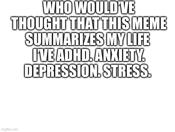 Blank White Template | WHO WOULD’VE THOUGHT THAT THIS MEME SUMMARIZES MY LIFE 
I’VE ADHD. ANXIETY. DEPRESSION. STRESS. | image tagged in blank white template | made w/ Imgflip meme maker