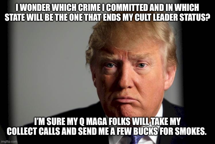 Trump Confused | I WONDER WHICH CRIME I COMMITTED AND IN WHICH STATE WILL BE THE ONE THAT ENDS MY CULT LEADER STATUS? I’M SURE MY Q MAGA FOLKS WILL TAKE MY COLLECT CALLS AND SEND ME A FEW BUCKS FOR SMOKES. | image tagged in trump confused | made w/ Imgflip meme maker