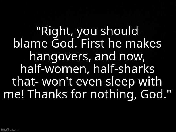 -Tucker | "Right, you should blame God. First he makes hangovers, and now, half-women, half-sharks that- won't even sleep with me! Thanks for nothing, God." | image tagged in black background | made w/ Imgflip meme maker