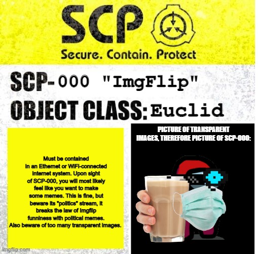 Imgflip has flaws, but its a good platform | 000 "ImgFlip"; Euclid; PICTURE OF TRANSPARENT IMAGES, THEREFORE PICTURE OF SCP-000:; Must be contained in an Ethernet or WiFi-connected internet system. Upon sight of SCP-000, you will most likely feel like you want to make some memes. This is fine, but beware its "politics" stream, it breaks the law of Imgflip funniness with political memes. Also beware of too many transparent images. | image tagged in scp sign generator,scp meme,scp,memes | made w/ Imgflip meme maker