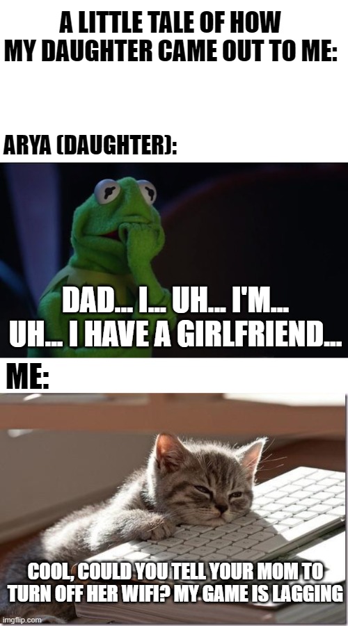 The reason why i'm telling the story is because it's they're anniversary and i wanted to make a meme and show it to them xD | A LITTLE TALE OF HOW MY DAUGHTER CAME OUT TO ME:; ARYA (DAUGHTER):; DAD... I... UH... I'M... UH... I HAVE A GIRLFRIEND... ME:; COOL, COULD YOU TELL YOUR MOM TO TURN OFF HER WIFI? MY GAME IS LAGGING | image tagged in kermit worried face,bored keyboard cat,daughter,coming out,lesbian,she was bisexual at first but now she's a lesbian | made w/ Imgflip meme maker
