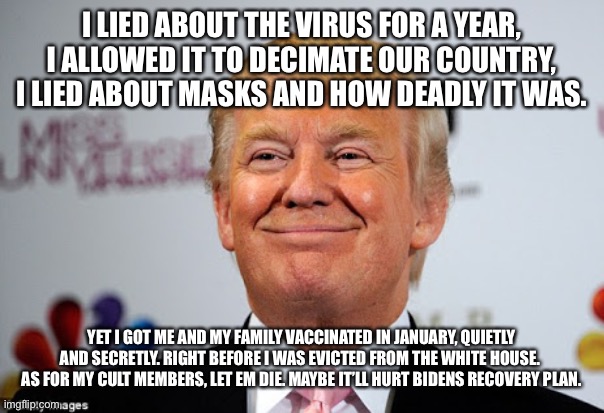 Donald trump approves | I LIED ABOUT THE VIRUS FOR A YEAR, I ALLOWED IT TO DECIMATE OUR COUNTRY, I LIED ABOUT MASKS AND HOW DEADLY IT WAS. YET I GOT ME AND MY FAMILY VACCINATED IN JANUARY, QUIETLY AND SECRETLY. RIGHT BEFORE I WAS EVICTED FROM THE WHITE HOUSE.  AS FOR MY CULT MEMBERS, LET EM DIE. MAYBE IT’LL HURT BIDENS RECOVERY PLAN. | image tagged in donald trump approves | made w/ Imgflip meme maker