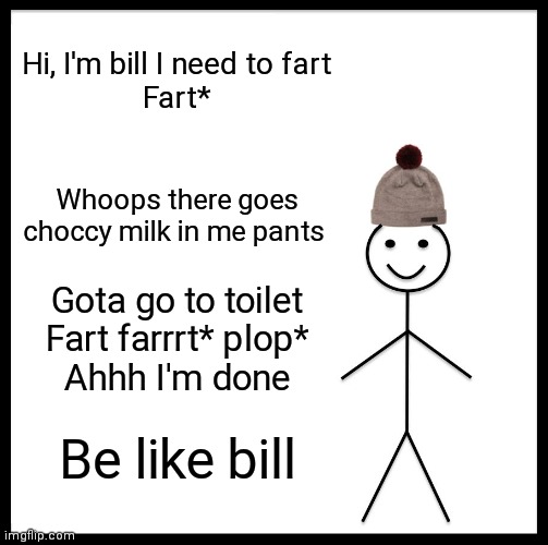 Be Like Bill | Hi, I'm bill I need to fart
Fart*; Whoops there goes choccy milk in me pants; Gota go to toilet
Fart farrrt* plop*
Ahhh I'm done; Be like bill | image tagged in memes,be like bill | made w/ Imgflip meme maker