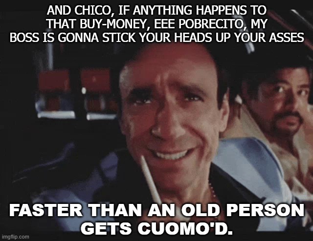 And chico, if anything happens to that buy-money, eee pobrecito... faster than an old person gets ​Cuomo'd | AND CHICO, IF ANYTHING HAPPENS TO THAT BUY-MONEY, EEE POBRECITO, MY BOSS IS GONNA STICK YOUR HEADS UP YOUR ASSES; FASTER THAN AN OLD PERSON
GETS CUOMO'D. | image tagged in omar suarez | made w/ Imgflip meme maker