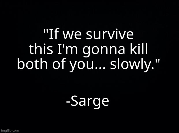 Black background | "If we survive this I'm gonna kill both of you... slowly."; -Sarge | image tagged in black background | made w/ Imgflip meme maker