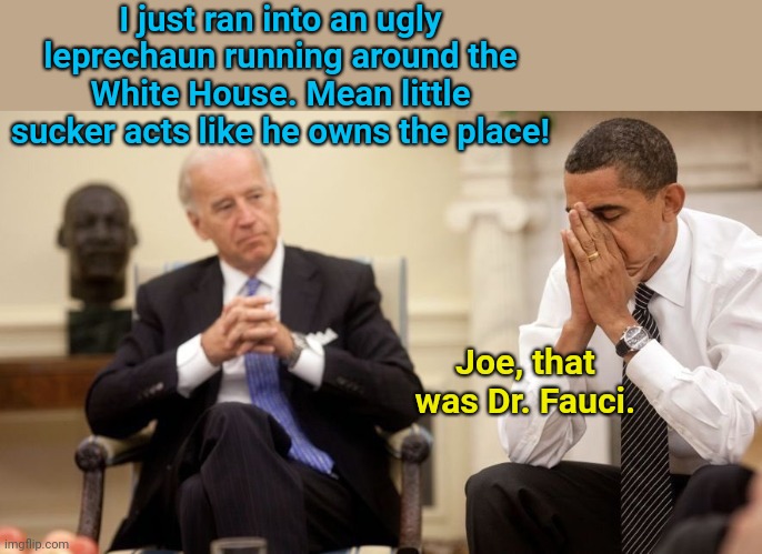 Leprechaun in the White House | I just ran into an ugly leprechaun running around the White House. Mean little sucker acts like he owns the place! Joe, that was Dr. Fauci. | image tagged in biden obama,joe biden,dementia,leprechaun,st patrick's day,political humor | made w/ Imgflip meme maker