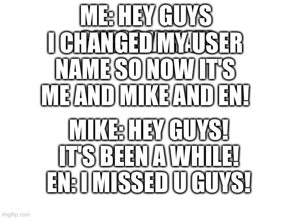 There back! | I CHANGED MY USER NAME SO NOW IT'S ME AND MIKE AND EN! ME: HEY GUYS GUESS WHAT! MIKE: HEY GUYS! IT'S BEEN A WHILE!
EN: I MISSED U GUYS! | image tagged in blank white template | made w/ Imgflip meme maker