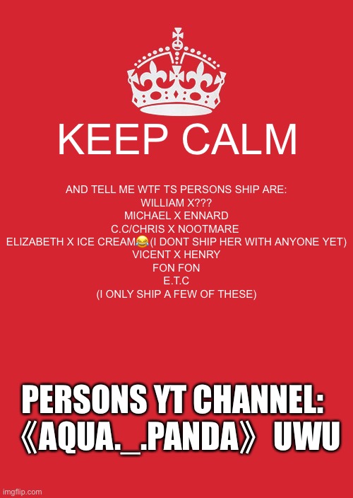 The one in brackets at the bottom of the ships is me | KEEP CALM; AND TELL ME WTF TS PERSONS SHIP ARE:

WILLIAM X???
MICHAEL X ENNARD
C.C/CHRIS X NOOTMARE 
ELIZABETH X ICE CREAM😂(I DONT SHIP HER WITH ANYONE YET)
VICENT X HENRY
FON FON
E.T.C


(I ONLY SHIP A FEW OF THESE); PERSONS YT CHANNEL: 《AQUA._.PANDA》UWU | image tagged in memes,keep calm and carry on red,wtf | made w/ Imgflip meme maker