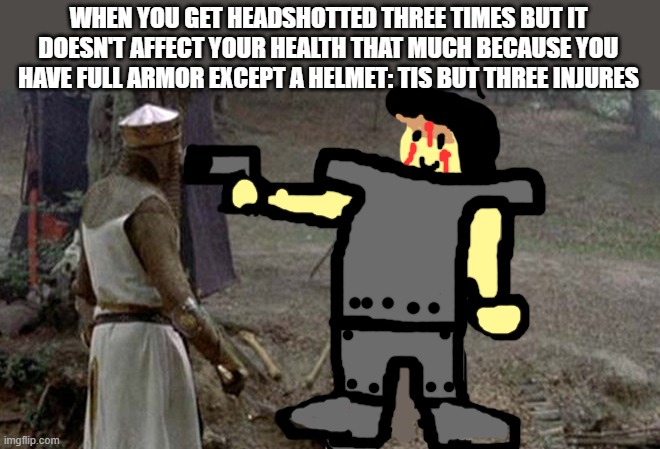 Tis but a scratch | WHEN YOU GET HEADSHOTTED THREE TIMES BUT IT DOESN'T AFFECT YOUR HEALTH THAT MUCH BECAUSE YOU HAVE FULL ARMOR EXCEPT A HELMET: TIS BUT THREE INJURES | image tagged in tis but a scratch | made w/ Imgflip meme maker