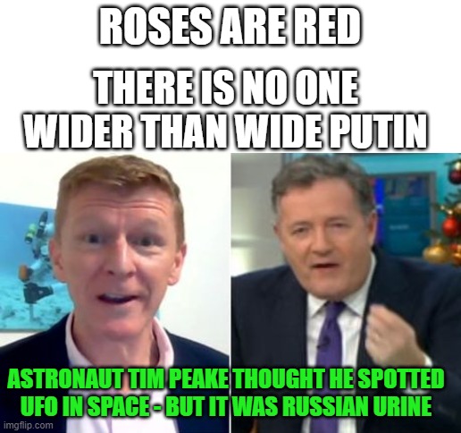 Russia lol | ROSES ARE RED; THERE IS NO ONE WIDER THAN WIDE PUTIN; ASTRONAUT TIM PEAKE THOUGHT HE SPOTTED UFO IN SPACE - BUT IT WAS RUSSIAN URINE | image tagged in blank white template,russia,lol | made w/ Imgflip meme maker