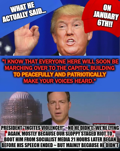 Trump Haters SUCK AT EVERYTHING, like lying! |  WHAT HE ACTUALLY SAID... ON
JANUARY
6TH!! "I KNOW THAT EVERYONE HERE WILL SOON BE


MARCHING OVER TO THE CAPITOL BUILDING
TO PEACEFULLY AND PATRIOTICALLY
MAKE YOUR VOICES HEARD."; TO PEACEFULLY AND PATRIOTICALLY; PRESIDENT "INCITES VIOLENCE!!" ~NO HE DIDN'T,  WE'RE LYING
AGAIN, MOSTLY BECAUSE OUR SLOPPY STAGED RIOT TO
BOOT HIM FROM SOCIALIST MEDIA 21 HOURS LATER BEGAN
BEFORE HIS SPEECH ENDED ~ BUT MAINLY BECAUSE HE DIDN'T | image tagged in cnn spins trump news,impeach trump,plandemic,fake news | made w/ Imgflip meme maker