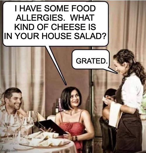 A bit of a cheesy meme | I HAVE SOME FOOD ALLERGIES.  WHAT KIND OF CHEESE IS IN YOUR HOUSE SALAD? GRATED. | image tagged in waiter restaurant order | made w/ Imgflip meme maker