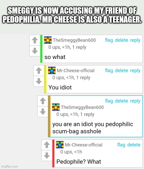 Yes, the arguments are STILL going on | SMEGGY IS NOW ACCUSING MY FRIEND OF PEDOPHILIA. MR CHEESE IS ALSO A TEENAGER. | made w/ Imgflip meme maker