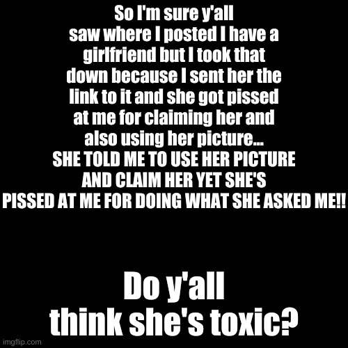 I can't with her right now | So I'm sure y'all saw where I posted I have a girlfriend but I took that down because I sent her the link to it and she got pissed at me for claiming her and also using her picture... SHE TOLD ME TO USE HER PICTURE AND CLAIM HER YET SHE'S PISSED AT ME FOR DOING WHAT SHE ASKED ME!! Do y'all think she's toxic? | image tagged in memes,blank transparent square | made w/ Imgflip meme maker