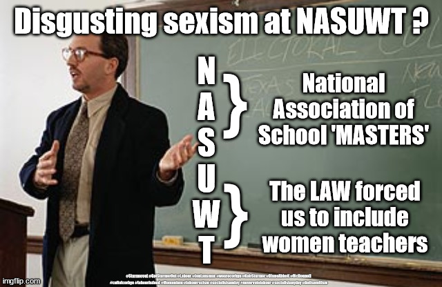 Sexism? - Teachers Union NASUWT | Disgusting sexism at NASUWT ? }; N
A
S
U
W
T; National
Association of
School 'MASTERS'; }; The LAW forced us to include women teachers; #Starmerout #GetStarmerOut #Labour #JonLansman #wearecorbyn #KeirStarmer #DianeAbbott #McDonnell #cultofcorbyn #labourisdead #Momentum #labourracism #socialistsunday #nevervotelabour #socialistanyday #Antisemitism | image tagged in labourisdead,cultofcorbyn,communist socialist,starmer labour leadership,nasuwt,teacher queue jump vaccine | made w/ Imgflip meme maker