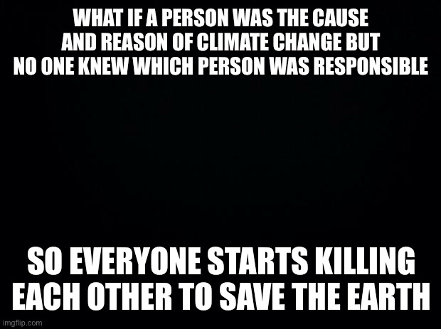 save the Earth | WHAT IF A PERSON WAS THE CAUSE AND REASON OF CLIMATE CHANGE BUT NO ONE KNEW WHICH PERSON WAS RESPONSIBLE; SO EVERYONE STARTS KILLING EACH OTHER TO SAVE THE EARTH | image tagged in black background | made w/ Imgflip meme maker