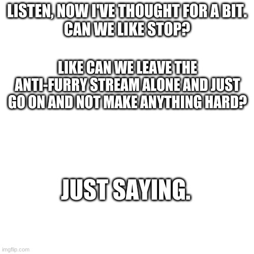 Blank Transparent Square | LISTEN, NOW I'VE THOUGHT FOR A BIT.
CAN WE LIKE STOP? LIKE CAN WE LEAVE THE ANTI-FURRY STREAM ALONE AND JUST GO ON AND NOT MAKE ANYTHING HARD? JUST SAYING. | image tagged in memes,blank transparent square | made w/ Imgflip meme maker