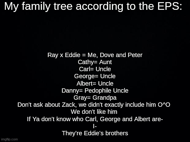 Black background | My family tree according to the EPS:; Ray x Eddie = Me, Dove and Peter

Cathy= Aunt
Carl= Uncle
George= Uncle
Albert= Uncle
Danny= Pedophile Uncle
Gray= Grandpa

Don't ask about Zack, we didn't exactly include him O^O 
We don't like him 
If Ya don't know who Carl, George and Albert are-
I-
They're Eddie's brothers | image tagged in black background | made w/ Imgflip meme maker