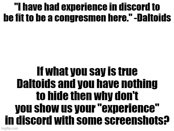 . | "I have had experience in discord to be fit to be a congresmen here." -Daltoids; If what you say is true Daltoids and you have nothing to hide then why don't you show us your "experience" in discord with some screenshots? | image tagged in blank white template | made w/ Imgflip meme maker