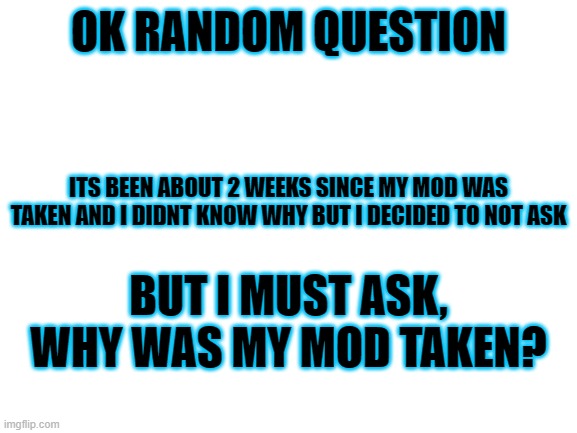 i have gotten too curiousssssssssss | OK RANDOM QUESTION; ITS BEEN ABOUT 2 WEEKS SINCE MY MOD WAS TAKEN AND I DIDNT KNOW WHY BUT I DECIDED TO NOT ASK; BUT I MUST ASK, WHY WAS MY MOD TAKEN? | image tagged in blank white template | made w/ Imgflip meme maker
