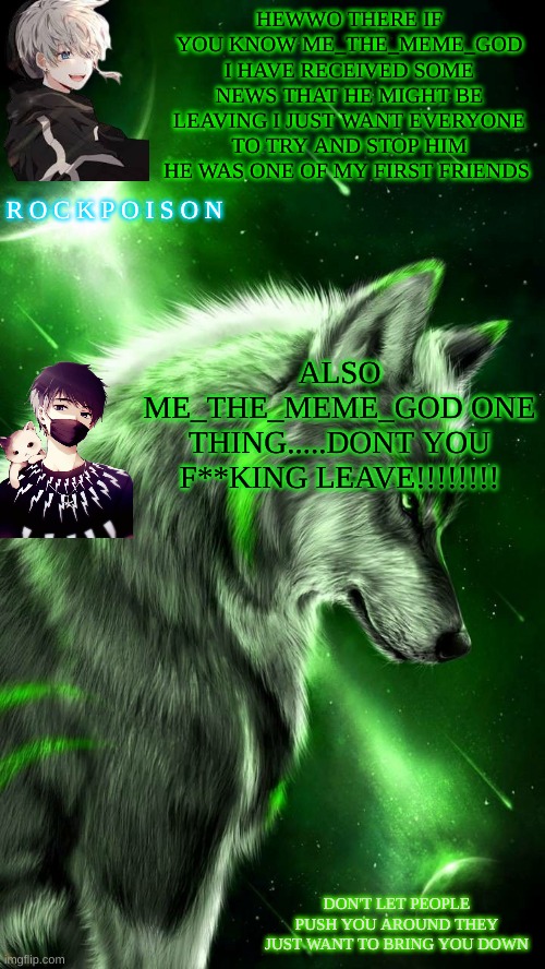 HEWWO THERE IF YOU KNOW ME_THE_MEME_GOD I HAVE RECEIVED SOME NEWS THAT HE MIGHT BE LEAVING I JUST WANT EVERYONE TO TRY AND STOP HIM HE WAS ONE OF MY FIRST FRIENDS; ALSO ME_THE_MEME_GOD ONE THING.....DONT YOU F**KING LEAVE!!!!!!!! | made w/ Imgflip meme maker