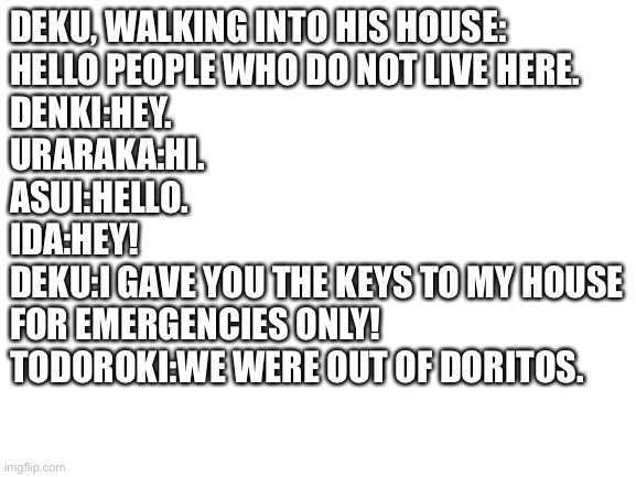 Incorrect quotes | DEKU, WALKING INTO HIS HOUSE:
HELLO PEOPLE WHO DO NOT LIVE HERE.
DENKI:HEY.
URARAKA:HI.
ASUI:HELLO.
IDA:HEY!
DEKU:I GAVE YOU THE KEYS TO MY HOUSE
FOR EMERGENCIES ONLY!
TODOROKI:WE WERE OUT OF DORITOS. | image tagged in blank white template | made w/ Imgflip meme maker