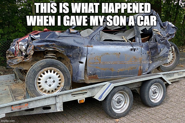 broken car | THIS IS WHAT HAPPENED WHEN I GAVE MY SON A CAR | image tagged in cars | made w/ Imgflip meme maker
