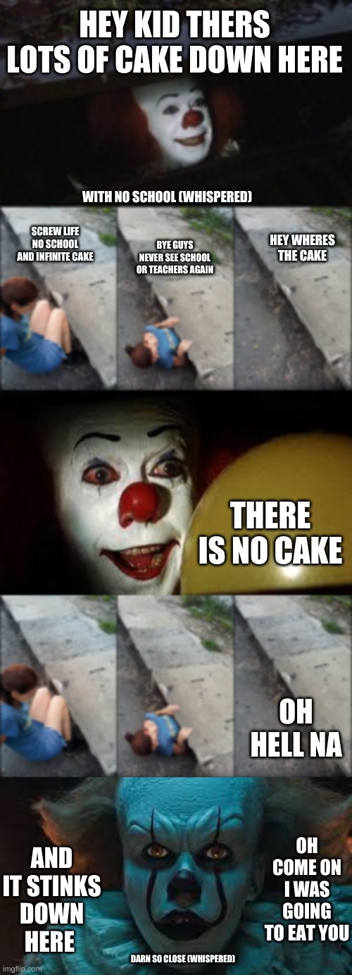 cake down here | HEY KID THERS LOTS OF CAKE DOWN HERE; WITH NO SCHOOL (WHISPERED); SCREW LIFE NO SCHOOL AND INFINITE CAKE; HEY WHERES THE CAKE; BYE GUYS NEVER SEE SCHOOL OR TEACHERS AGAIN; THERE IS NO CAKE; OH HELL NA; OH COME ON I WAS GOING TO EAT YOU; AND IT STINKS DOWN HERE; DARN SO CLOSE (WHISPERED) | image tagged in penny | made w/ Imgflip meme maker