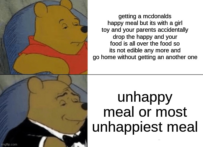 unhappy meal | getting a mcdonalds happy meal but its with a girl toy and your parents accidentally drop the happy and your food is all over the food so its not edible any more and go home without getting an another one; unhappy meal or most unhappiest meal | image tagged in memes,tuxedo winnie the pooh | made w/ Imgflip meme maker