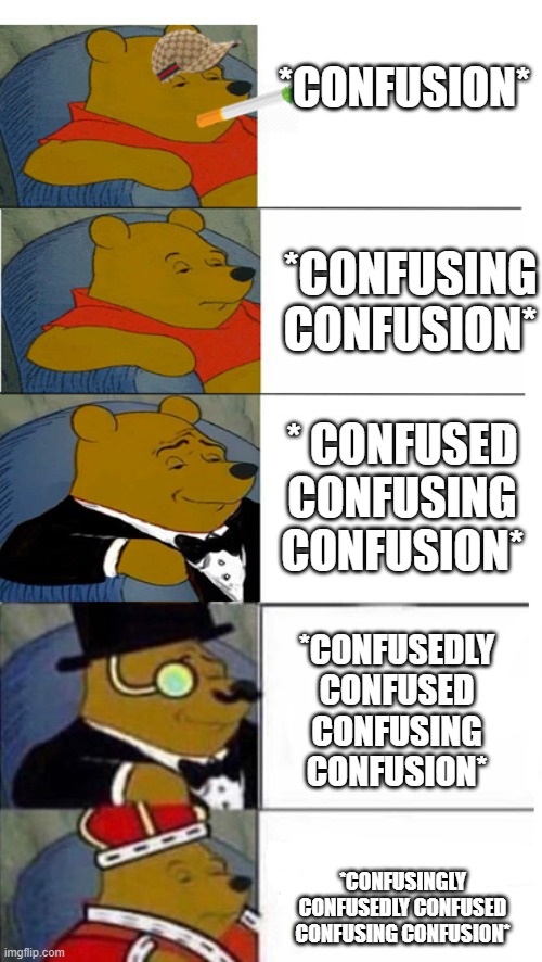 *Confusingly Confusedly Confused Confusing Confusion* | *CONFUSION*; *CONFUSING CONFUSION*; * CONFUSED CONFUSING CONFUSION*; *CONFUSEDLY CONFUSED CONFUSING CONFUSION*; *CONFUSINGLY CONFUSEDLY CONFUSED CONFUSING CONFUSION* | image tagged in tuxedo winnie the pooh 5 panels,confused confusing confusion | made w/ Imgflip meme maker