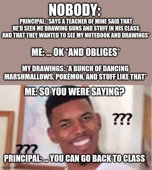 This happened to me freshman year as well smh | NOBODY:; PRINCIPAL: *SAYS A TEACHER OF MINE SAID THAT HE'D SEEN ME DRAWING GUNS AND STUFF IN HIS CLASS AND THAT THEY WANTED TO SEE MY NOTEBOOK AND DRAWINGS*; ME: ... OK *AND OBLIGES*; MY DRAWINGS: *A BUNCH OF DANCING MARSHMALLOWS, POKÉMON, AND STUFF LIKE THAT*; ME: SO YOU WERE SAYING? PRINCIPAL: ... YOU CAN GO BACK TO CLASS | image tagged in confused nick young | made w/ Imgflip meme maker