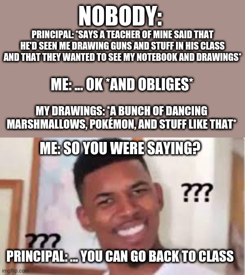 This happened to me freshman year as well smh |  NOBODY:; PRINCIPAL: *SAYS A TEACHER OF MINE SAID THAT HE'D SEEN ME DRAWING GUNS AND STUFF IN HIS CLASS AND THAT THEY WANTED TO SEE MY NOTEBOOK AND DRAWINGS*; ME: ... OK *AND OBLIGES*; MY DRAWINGS: *A BUNCH OF DANCING MARSHMALLOWS, POKÉMON, AND STUFF LIKE THAT*; ME: SO YOU WERE SAYING? PRINCIPAL: ... YOU CAN GO BACK TO CLASS | image tagged in confused nick young | made w/ Imgflip meme maker
