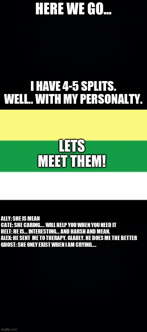 HERE WE GO... I HAVE 4-5 SPLITS. WELL.. WITH MY PERSONALTY. LETS MEET THEM! ALLY: SHE IS MEAN

CATE: SHE CARING.... WILL HELP YOU WHEN YOU NEED IT

HELT: HE IS... INTERESTING... AND HARSH AND MEAN.

ALEX: HE SENT  ME TO THERAPY. GLADLY. HE DOES ME THE BETTER

GHOST: SHE ONLY EXIST WHEN I AM CRYING.... | image tagged in black background | made w/ Imgflip meme maker