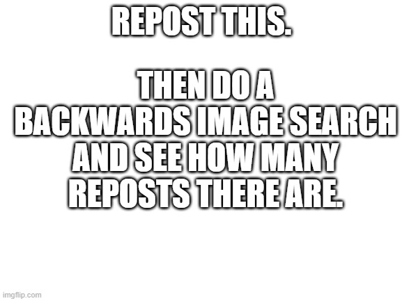 Repost | THEN DO A BACKWARDS IMAGE SEARCH AND SEE HOW MANY REPOSTS THERE ARE. REPOST THIS. | image tagged in blank white template | made w/ Imgflip meme maker