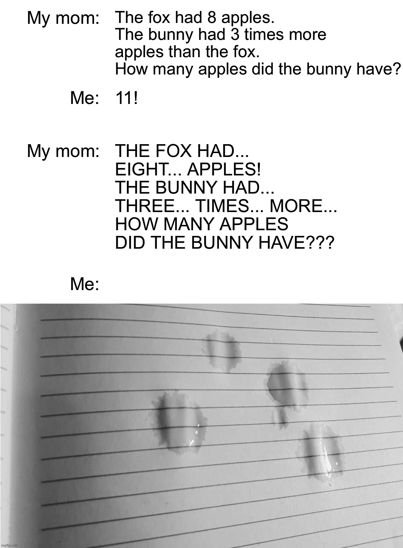 My mom:; The fox had 8 apples. The bunny had 3 times more apples than the fox.
How many apples did the bunny have? Me:; 11! My mom:; THE FOX HAD... EIGHT... APPLES!
THE BUNNY HAD...
THREE... TIMES... MORE...
HOW MANY APPLES DID THE BUNNY HAVE??? Me: | image tagged in memes,school,childhood ruined,funny,homework,sweet memories | made w/ Imgflip meme maker