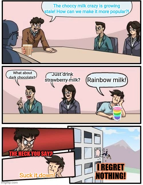 Free rainbow milk! | The choccy milk crazy is growing stale! How can we make it more popular?! What about dark chocolate? Just drink strawberry milk? Rainbow milk! THE HECK YOU SAY? I REGRET NOTHING! Suck it down! | image tagged in memes,boardroom meeting suggestion,free,choccy milk,rainbows | made w/ Imgflip meme maker